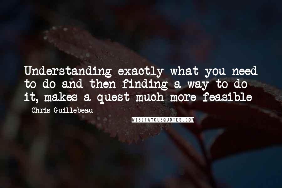 Chris Guillebeau Quotes: Understanding exactly what you need to do and then finding a way to do it, makes a quest much more feasible