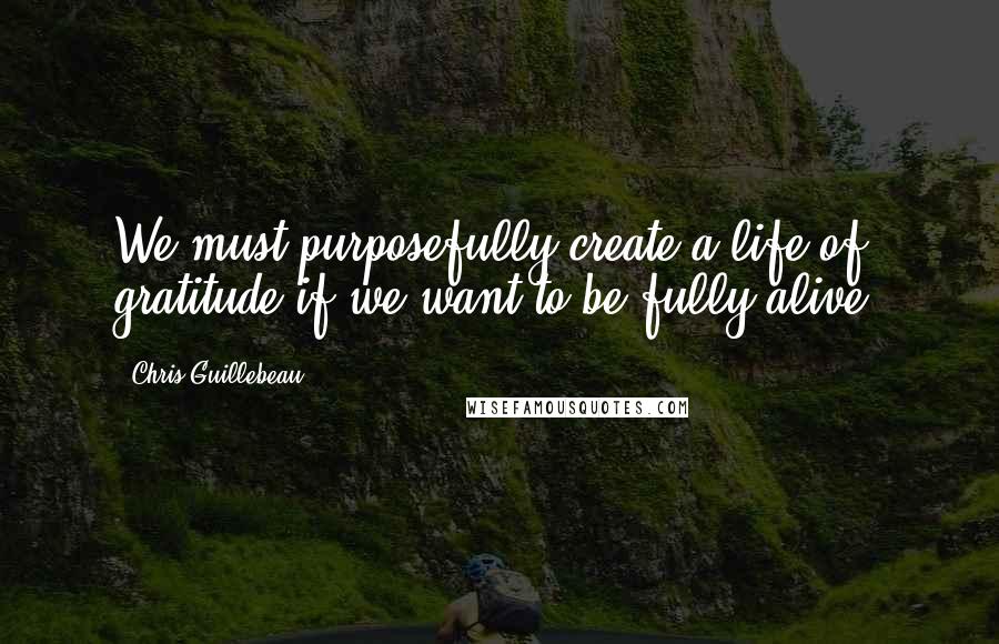 Chris Guillebeau Quotes: We must purposefully create a life of gratitude if we want to be fully alive.