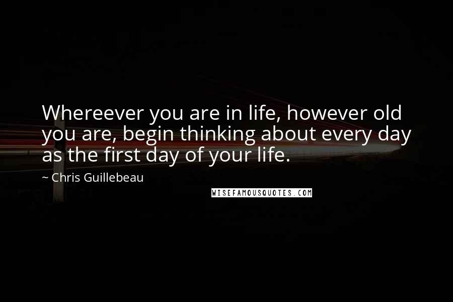 Chris Guillebeau Quotes: Whereever you are in life, however old you are, begin thinking about every day as the first day of your life.