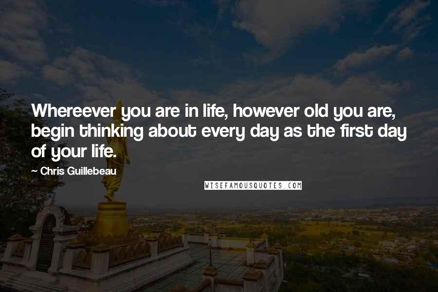 Chris Guillebeau Quotes: Whereever you are in life, however old you are, begin thinking about every day as the first day of your life.