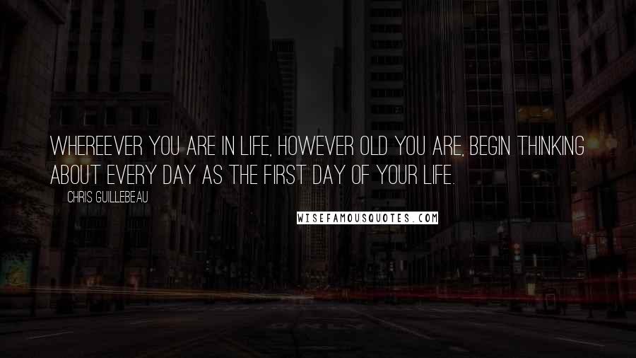 Chris Guillebeau Quotes: Whereever you are in life, however old you are, begin thinking about every day as the first day of your life.