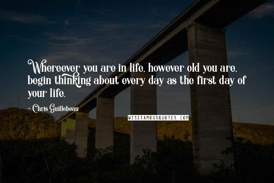 Chris Guillebeau Quotes: Whereever you are in life, however old you are, begin thinking about every day as the first day of your life.