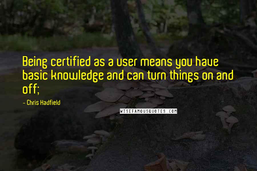 Chris Hadfield Quotes: Being certified as a user means you have basic knowledge and can turn things on and off;