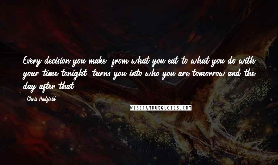 Chris Hadfield Quotes: Every decision you make, from what you eat to what you do with your time tonight, turns you into who you are tomorrow and the day after that.