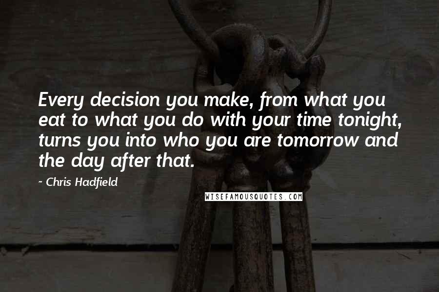 Chris Hadfield Quotes: Every decision you make, from what you eat to what you do with your time tonight, turns you into who you are tomorrow and the day after that.