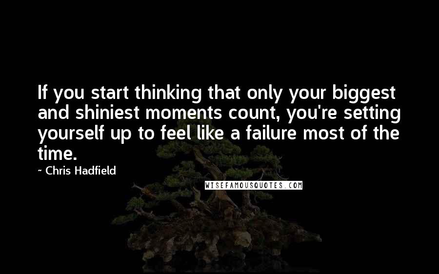 Chris Hadfield Quotes: If you start thinking that only your biggest and shiniest moments count, you're setting yourself up to feel like a failure most of the time.