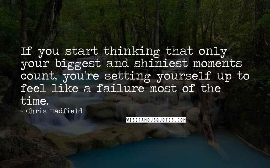 Chris Hadfield Quotes: If you start thinking that only your biggest and shiniest moments count, you're setting yourself up to feel like a failure most of the time.