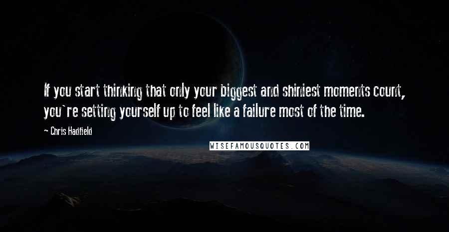 Chris Hadfield Quotes: If you start thinking that only your biggest and shiniest moments count, you're setting yourself up to feel like a failure most of the time.