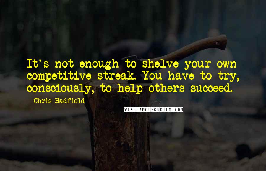 Chris Hadfield Quotes: It's not enough to shelve your own competitive streak. You have to try, consciously, to help others succeed.