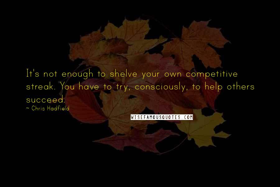 Chris Hadfield Quotes: It's not enough to shelve your own competitive streak. You have to try, consciously, to help others succeed.