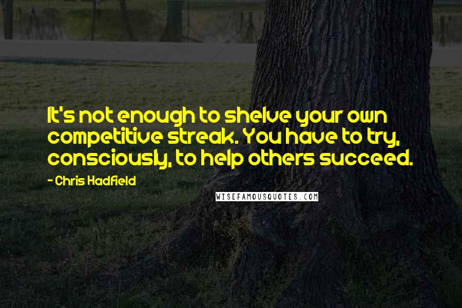 Chris Hadfield Quotes: It's not enough to shelve your own competitive streak. You have to try, consciously, to help others succeed.