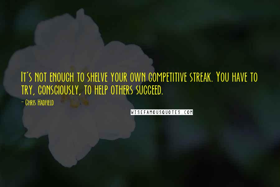 Chris Hadfield Quotes: It's not enough to shelve your own competitive streak. You have to try, consciously, to help others succeed.