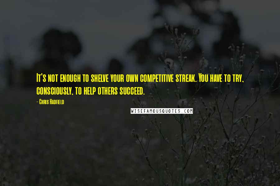 Chris Hadfield Quotes: It's not enough to shelve your own competitive streak. You have to try, consciously, to help others succeed.