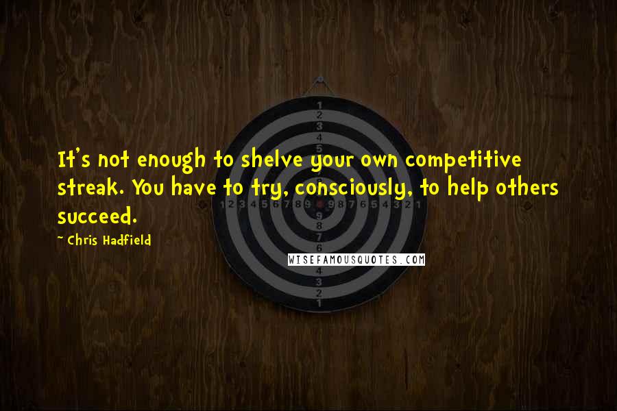 Chris Hadfield Quotes: It's not enough to shelve your own competitive streak. You have to try, consciously, to help others succeed.