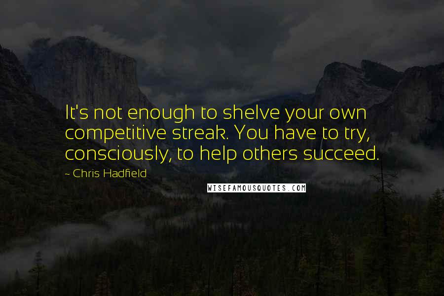 Chris Hadfield Quotes: It's not enough to shelve your own competitive streak. You have to try, consciously, to help others succeed.