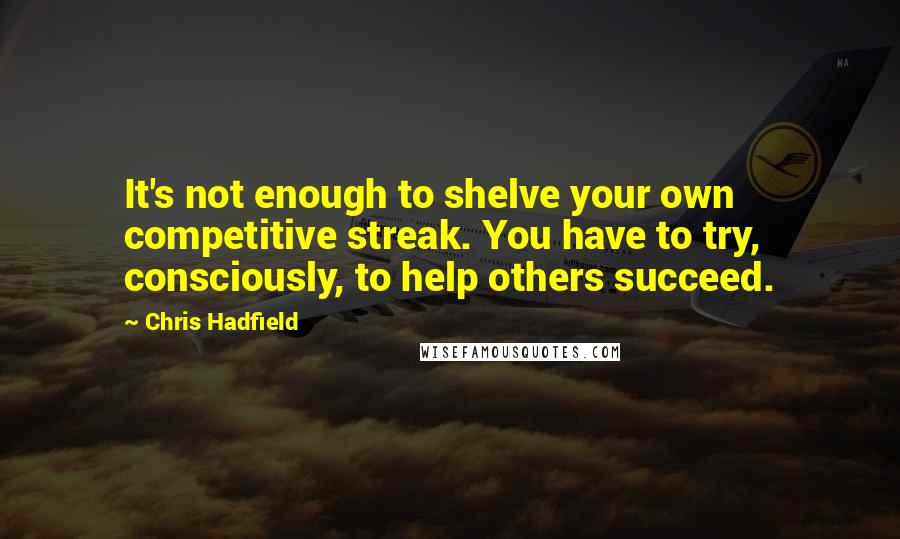 Chris Hadfield Quotes: It's not enough to shelve your own competitive streak. You have to try, consciously, to help others succeed.