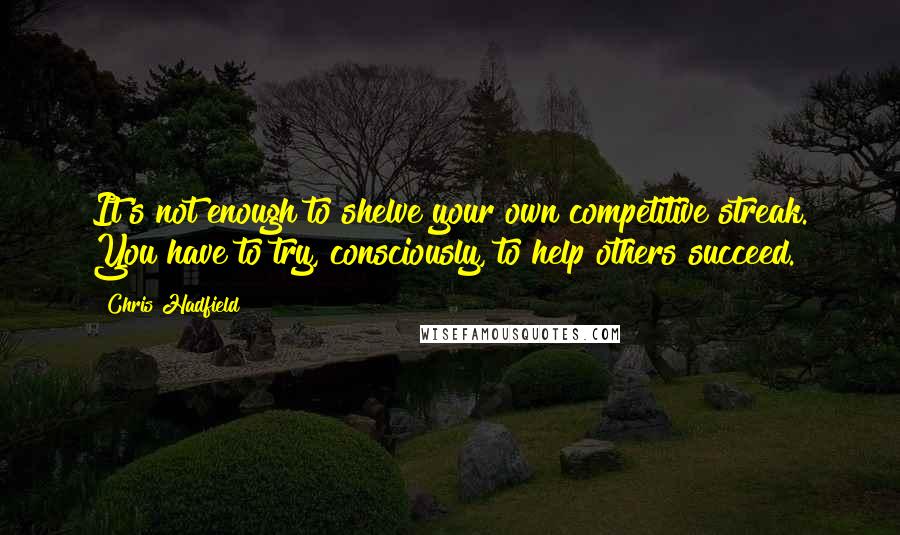 Chris Hadfield Quotes: It's not enough to shelve your own competitive streak. You have to try, consciously, to help others succeed.