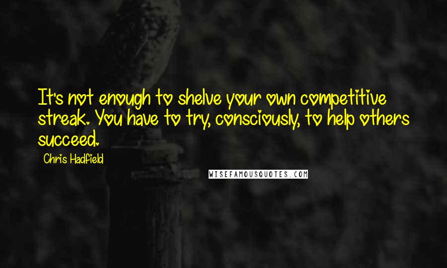 Chris Hadfield Quotes: It's not enough to shelve your own competitive streak. You have to try, consciously, to help others succeed.