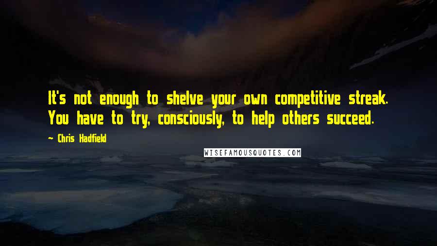 Chris Hadfield Quotes: It's not enough to shelve your own competitive streak. You have to try, consciously, to help others succeed.