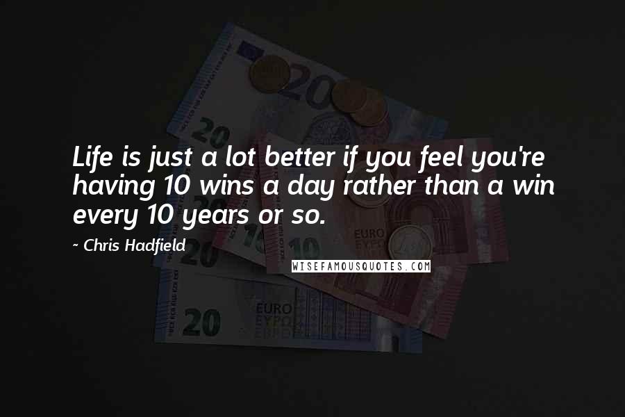 Chris Hadfield Quotes: Life is just a lot better if you feel you're having 10 wins a day rather than a win every 10 years or so.