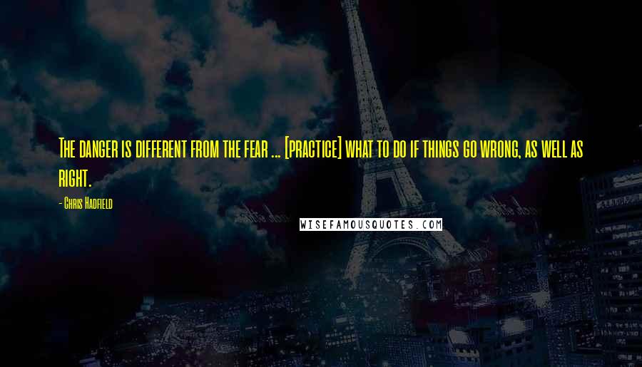 Chris Hadfield Quotes: The danger is different from the fear ... [practice] what to do if things go wrong, as well as right.