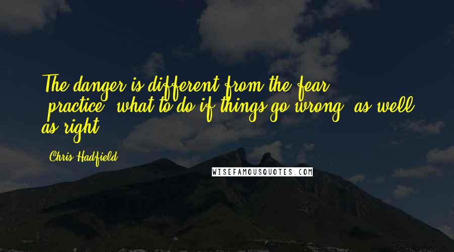 Chris Hadfield Quotes: The danger is different from the fear ... [practice] what to do if things go wrong, as well as right.
