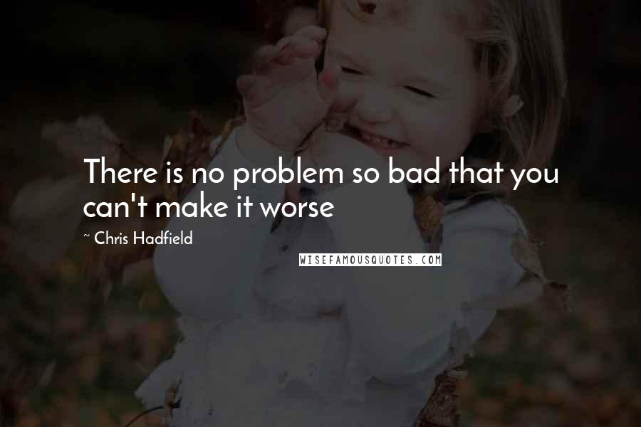 Chris Hadfield Quotes: There is no problem so bad that you can't make it worse