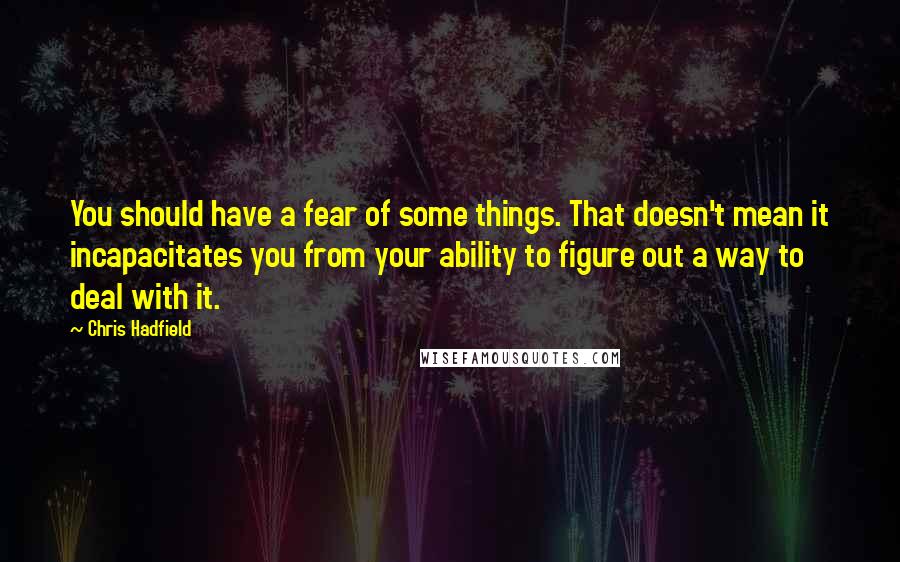 Chris Hadfield Quotes: You should have a fear of some things. That doesn't mean it incapacitates you from your ability to figure out a way to deal with it.