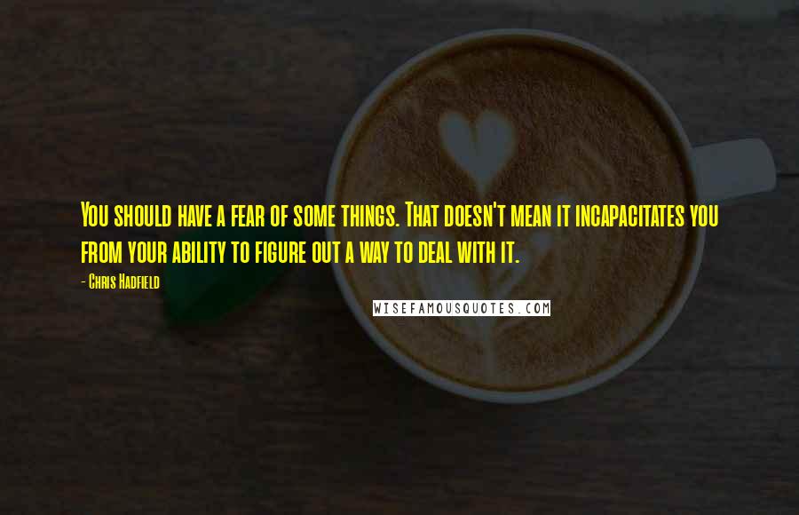 Chris Hadfield Quotes: You should have a fear of some things. That doesn't mean it incapacitates you from your ability to figure out a way to deal with it.