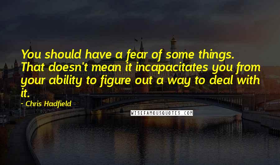 Chris Hadfield Quotes: You should have a fear of some things. That doesn't mean it incapacitates you from your ability to figure out a way to deal with it.