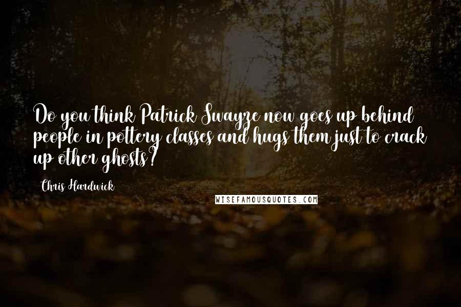 Chris Hardwick Quotes: Do you think Patrick Swayze now goes up behind people in pottery classes and hugs them just to crack up other ghosts?