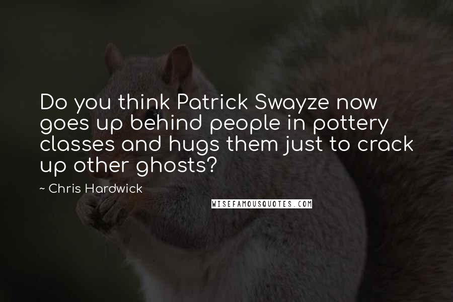 Chris Hardwick Quotes: Do you think Patrick Swayze now goes up behind people in pottery classes and hugs them just to crack up other ghosts?