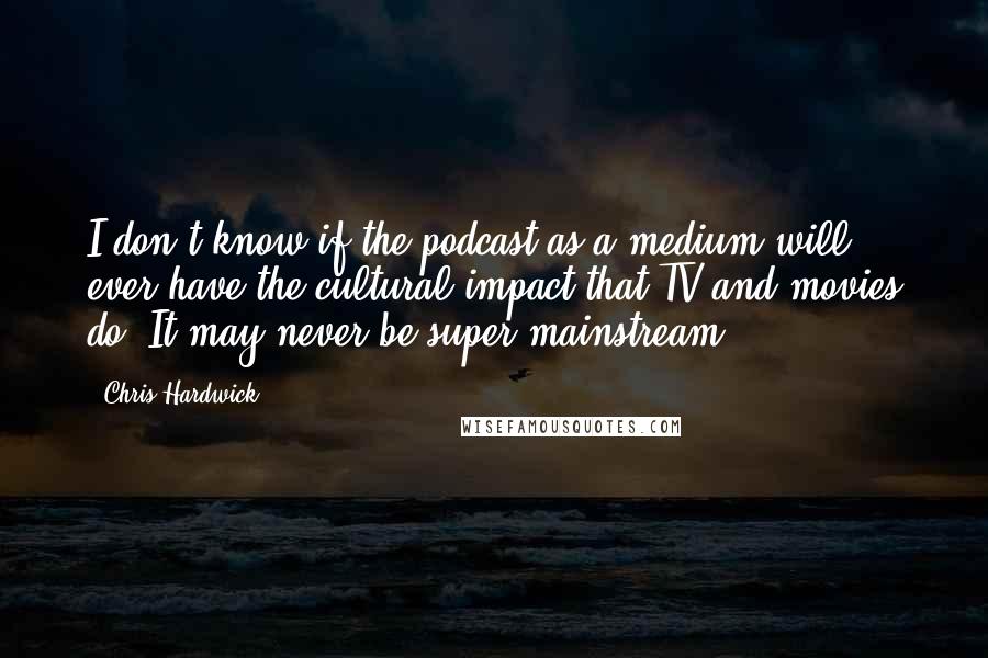 Chris Hardwick Quotes: I don't know if the podcast as a medium will ever have the cultural impact that TV and movies do. It may never be super-mainstream.