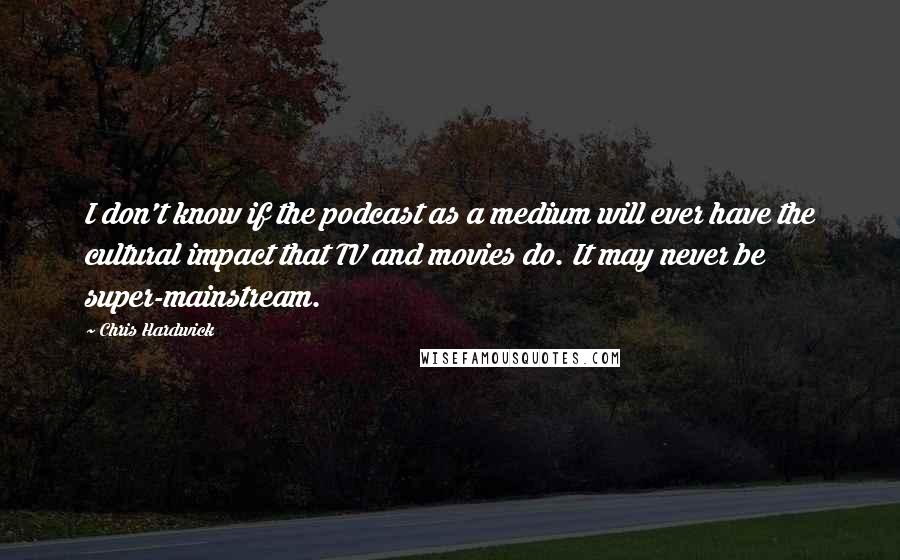 Chris Hardwick Quotes: I don't know if the podcast as a medium will ever have the cultural impact that TV and movies do. It may never be super-mainstream.