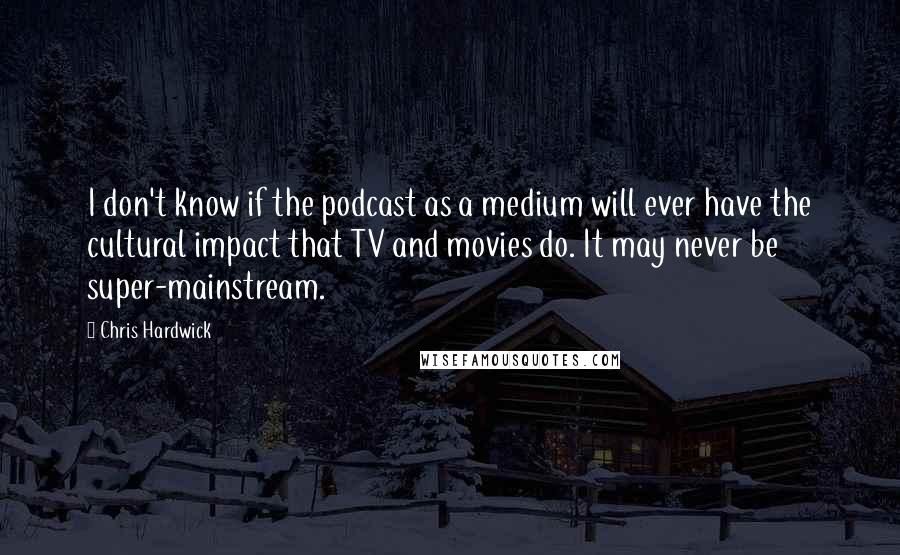 Chris Hardwick Quotes: I don't know if the podcast as a medium will ever have the cultural impact that TV and movies do. It may never be super-mainstream.