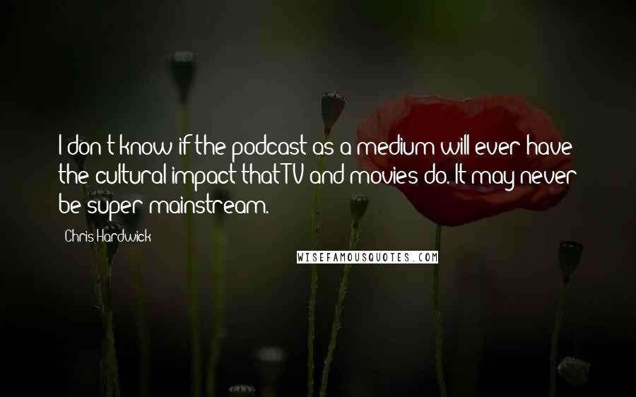 Chris Hardwick Quotes: I don't know if the podcast as a medium will ever have the cultural impact that TV and movies do. It may never be super-mainstream.