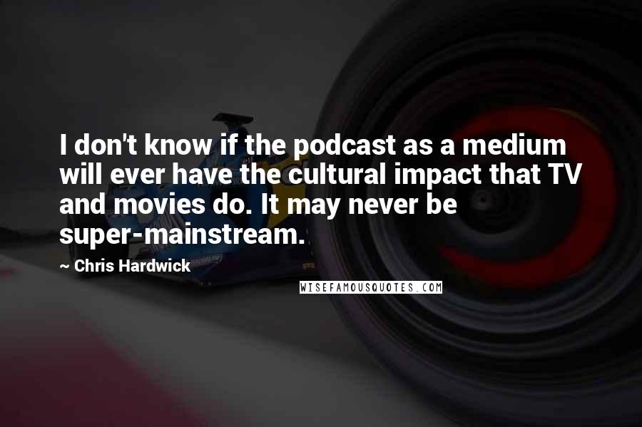 Chris Hardwick Quotes: I don't know if the podcast as a medium will ever have the cultural impact that TV and movies do. It may never be super-mainstream.