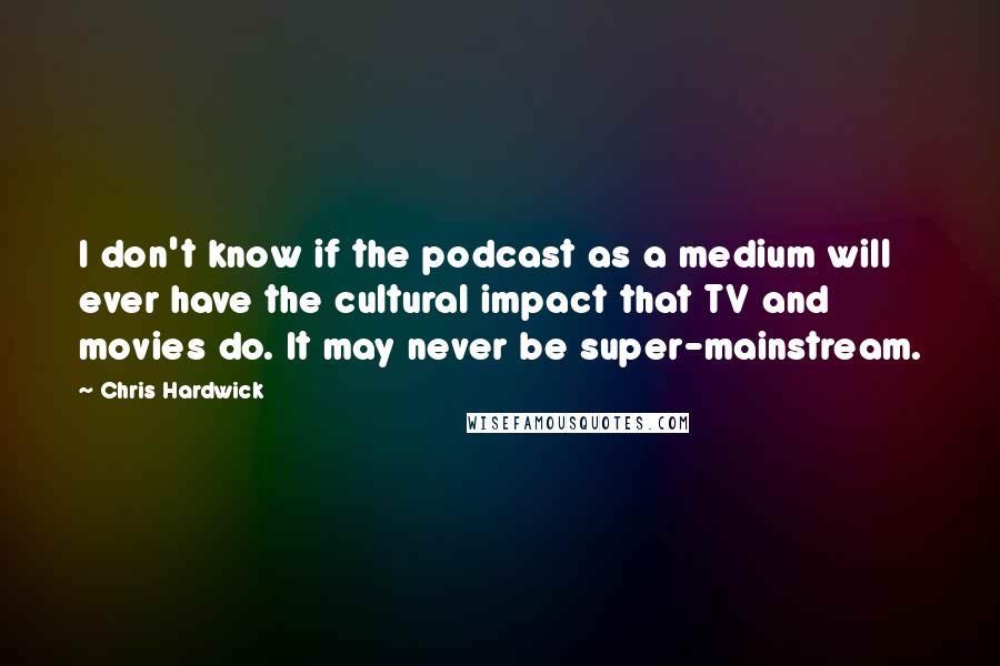 Chris Hardwick Quotes: I don't know if the podcast as a medium will ever have the cultural impact that TV and movies do. It may never be super-mainstream.