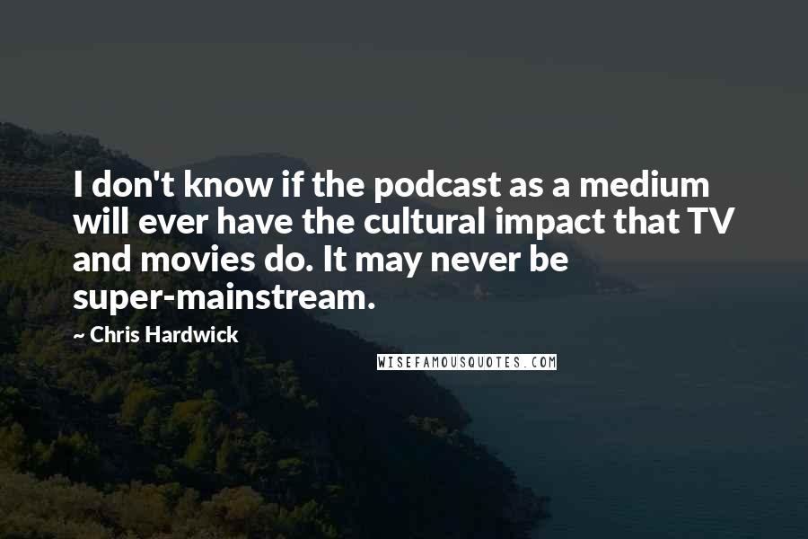 Chris Hardwick Quotes: I don't know if the podcast as a medium will ever have the cultural impact that TV and movies do. It may never be super-mainstream.
