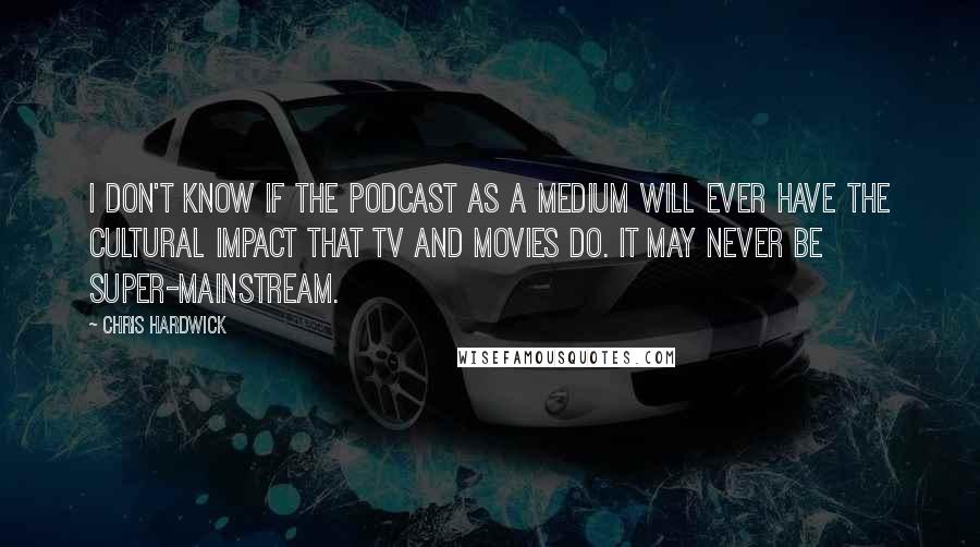 Chris Hardwick Quotes: I don't know if the podcast as a medium will ever have the cultural impact that TV and movies do. It may never be super-mainstream.