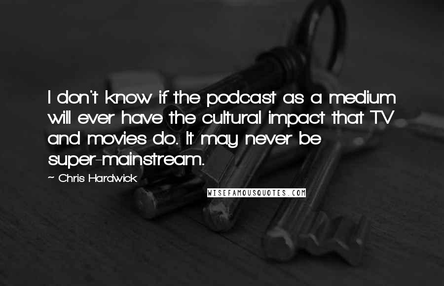 Chris Hardwick Quotes: I don't know if the podcast as a medium will ever have the cultural impact that TV and movies do. It may never be super-mainstream.