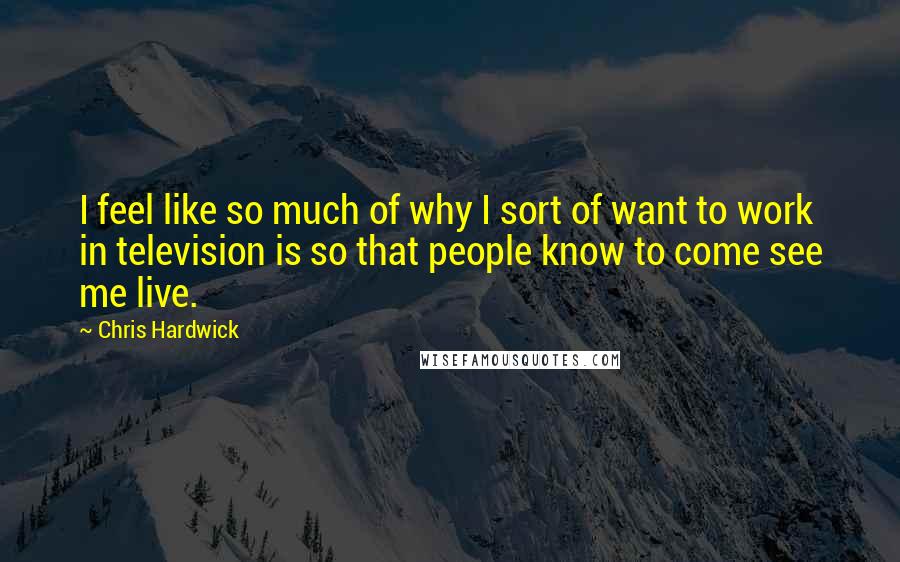 Chris Hardwick Quotes: I feel like so much of why I sort of want to work in television is so that people know to come see me live.
