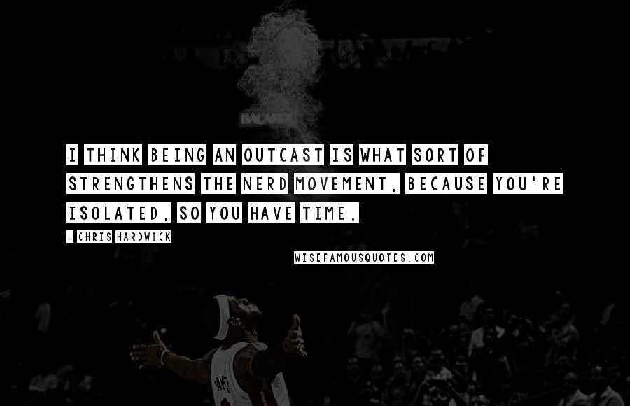 Chris Hardwick Quotes: I think being an outcast is what sort of strengthens the nerd movement, because you're isolated, so you have time.