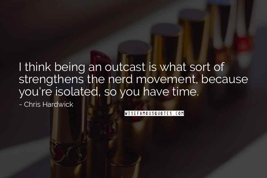 Chris Hardwick Quotes: I think being an outcast is what sort of strengthens the nerd movement, because you're isolated, so you have time.