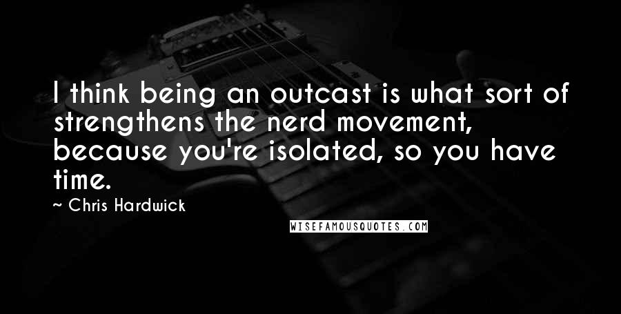 Chris Hardwick Quotes: I think being an outcast is what sort of strengthens the nerd movement, because you're isolated, so you have time.
