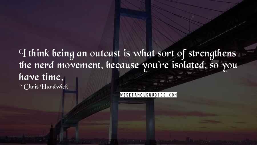 Chris Hardwick Quotes: I think being an outcast is what sort of strengthens the nerd movement, because you're isolated, so you have time.