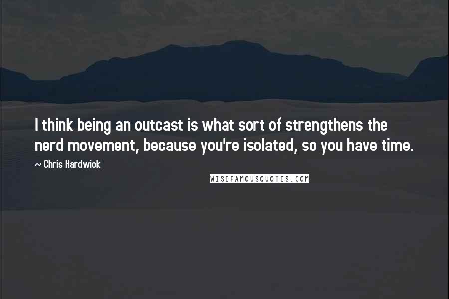 Chris Hardwick Quotes: I think being an outcast is what sort of strengthens the nerd movement, because you're isolated, so you have time.