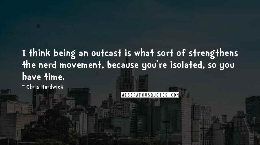 Chris Hardwick Quotes: I think being an outcast is what sort of strengthens the nerd movement, because you're isolated, so you have time.