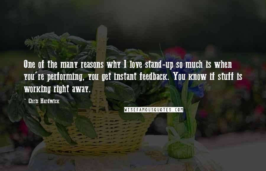 Chris Hardwick Quotes: One of the many reasons why I love stand-up so much is when you're performing, you get instant feedback. You know if stuff is working right away.