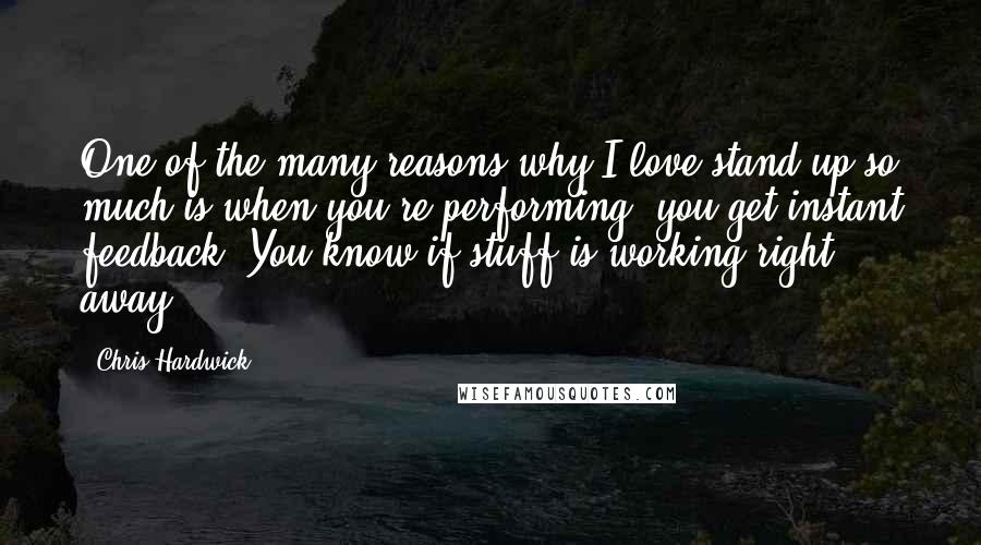 Chris Hardwick Quotes: One of the many reasons why I love stand-up so much is when you're performing, you get instant feedback. You know if stuff is working right away.